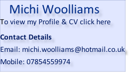 Michi Woolliams To view my Profile & CV click here   Contact Details  Email: michi.woolliams@hotmail.co.uk  Mobile: 07854559974